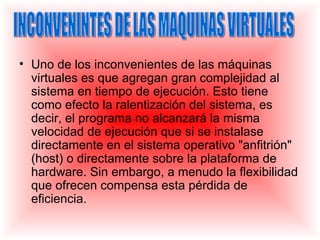 • Uno de los inconvenientes de las máquinas
  virtuales es que agregan gran complejidad al
  sistema en tiempo de ejecución. Esto tiene
  como efecto la ralentización del sistema, es
  decir, el programa no alcanzará la misma
  velocidad de ejecución que si se instalase
  directamente en el sistema operativo "anfitrión"
  (host) o directamente sobre la plataforma de
  hardware. Sin embargo, a menudo la flexibilidad
  que ofrecen compensa esta pérdida de
  eficiencia.
 