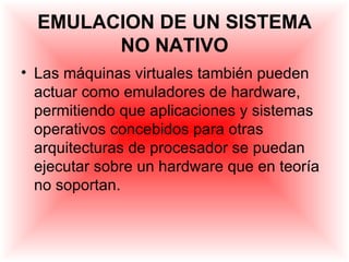 EMULACION DE UN SISTEMA
        NO NATIVO
• Las máquinas virtuales también pueden
  actuar como emuladores de hardware,
  permitiendo que aplicaciones y sistemas
  operativos concebidos para otras
  arquitecturas de procesador se puedan
  ejecutar sobre un hardware que en teoría
  no soportan.
 