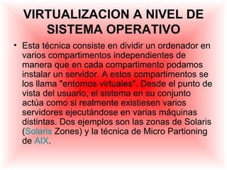 VIRTUALIZACION A NIVEL DE
     SISTEMA OPERATIVO
• Esta técnica consiste en dividir un ordenador en
  varios compartimentos independientes de
  manera que en cada compartimento podamos
  instalar un servidor. A estos compartimentos se
  los llama "entornos virtuales". Desde el punto de
  vista del usuario, el sistema en su conjunto
  actúa como si realmente existiesen varios
  servidores ejecutándose en varias máquinas
  distintas. Dos ejemplos son las zonas de Solaris
  (Solaris Zones) y la técnica de Micro Partioning
  de AIX.
 