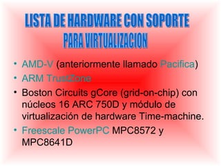 • AMD-V (anteriormente llamado Pacifica)
• ARM TrustZone
• Boston Circuits gCore (grid-on-chip) con
  núcleos 16 ARC 750D y módulo de
  virtualización de hardware Time-machine.
• Freescale PowerPC MPC8572 y
  MPC8641D
 