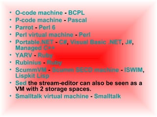 •   O-code machine - BCPL
•   P-code machine - Pascal
•   Parrot - Perl 6
•   Perl virtual machine - Perl
•   Portable.NET - C#, Visual Basic .NET, J#,
    Managed C++
•   YARV - Ruby
•   Rubinius - Ruby
•   ScummVM - Scumm SECD machine - ISWIM,
    Lispkit Lisp
•   Sed the stream-editor can also be seen as a
    VM with 2 storage spaces.
•   Smalltalk virtual machine - Smalltalk
 