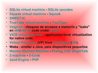 •   SQLite virtual machine - SQLite opcodes
•   Squeak virtual machine - Squeak
•   SWEET16
•   TrueType virtual machine - TrueType
•   Valgrind - chequeo de accesos a memoria y "leaks"
    en x86/x86-64 code under Linux
•   VX32 virtual machine - application-level virtualization
    for native code
•   Virtual Processor (VP) from Tao Group (UK).
•   Waba - similar a Java, para dispositivos pequeños
•   Warren Abstract Machine - Prolog, CSC GraphTalk
•   Z-machine - Z-Code
•   Zend Engine - PHP
 