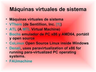 Máquinas virtuales de sistema
• Máquinas virtuales de sistema
• VThere (de Sentillion, Inc. [1])
• ATL (A MTL Virtual Machine)
• Bochs emulador de PC x86 y AMD64, portátil
  y open source
• CoLinux Open Source Linux inside Windows
• Denali, uses paravirtualization of x86 for
  running para-virtualized PC operating
  systems.
• FAUmachine
 