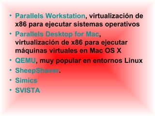 • Parallels Workstation, virtualización de
  x86 para ejecutar sistemas operativos
• Parallels Desktop for Mac,
  virtualización de x86 para ejecutar
  máquinas virtuales en Mac OS X
• QEMU, muy popular en entornos Linux
• SheepShaver.
• Simics
• SVISTA
 
