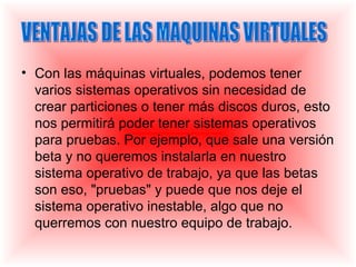 • Con las máquinas virtuales, podemos tener
  varios sistemas operativos sin necesidad de
  crear particiones o tener más discos duros, esto
  nos permitirá poder tener sistemas operativos
  para pruebas. Por ejemplo, que sale una versión
  beta y no queremos instalarla en nuestro
  sistema operativo de trabajo, ya que las betas
  son eso, "pruebas" y puede que nos deje el
  sistema operativo inestable, algo que no
  querremos con nuestro equipo de trabajo.
 