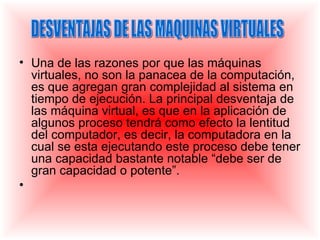 • Una de las razones por que las máquinas
  virtuales, no son la panacea de la computación,
  es que agregan gran complejidad al sistema en
  tiempo de ejecución. La principal desventaja de
  las máquina virtual, es que en la aplicación de
  algunos proceso tendrá como efecto la lentitud
  del computador, es decir, la computadora en la
  cual se esta ejecutando este proceso debe tener
  una capacidad bastante notable “debe ser de
  gran capacidad o potente”.
•
 