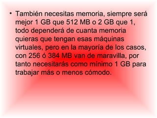 • También necesitas memoria, siempre será
  mejor 1 GB que 512 MB o 2 GB que 1,
  todo dependerá de cuanta memoria
  quieras que tengan esas máquinas
  virtuales, pero en la mayoría de los casos,
  con 256 ó 384 MB van de maravilla, por
  tanto necesitarás como mínimo 1 GB para
  trabajar más o menos cómodo.
 