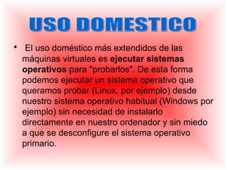 • El uso doméstico más extendidos de las
  máquinas virtuales es ejecutar sistemas
  operativos para "probarlos". De esta forma
  podemos ejecutar un sistema operativo que
  queramos probar (Linux, por ejemplo) desde
  nuestro sistema operativo habitual (Windows por
  ejemplo) sin necesidad de instalarlo
  directamente en nuestro ordenador y sin miedo
  a que se desconfigure el sistema operativo
  primario.
 