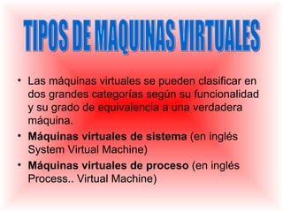 • Las máquinas virtuales se pueden clasificar en
  dos grandes categorías según su funcionalidad
  y su grado de equivalencia a una verdadera
  máquina.
• Máquinas virtuales de sistema (en inglés
  System Virtual Machine)
• Máquinas virtuales de proceso (en inglés
  Process.. Virtual Machine)
 