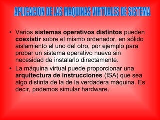 • Varios sistemas operativos distintos pueden
coexistir sobre el mismo ordenador, en sólido
aislamiento el uno del otro, por ejemplo para
probar un sistema operativo nuevo sin
necesidad de instalarlo directamente.
• La máquina virtual puede proporcionar una
arquitectura de instrucciones (ISA) que sea
algo distinta de la de la verdadera máquina. Es
decir, podemos simular hardware.
 