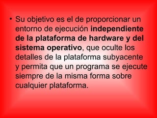 • Su objetivo es el de proporcionar un
entorno de ejecución independiente
de la plataforma de hardware y del
sistema operativo, que oculte los
detalles de la plataforma subyacente
y permita que un programa se ejecute
siempre de la misma forma sobre
cualquier plataforma.
 
