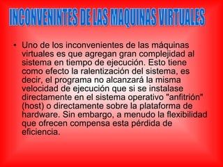 • Uno de los inconvenientes de las máquinas
virtuales es que agregan gran complejidad al
sistema en tiempo de ejecución. Esto tiene
como efecto la ralentización del sistema, es
decir, el programa no alcanzará la misma
velocidad de ejecución que si se instalase
directamente en el sistema operativo "anfitrión"
(host) o directamente sobre la plataforma de
hardware. Sin embargo, a menudo la flexibilidad
que ofrecen compensa esta pérdida de
eficiencia.
 