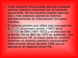 • Cada máquina virtual puede ejecutar cualquier
sistema operativo soportado por el hardware
subyacente. Así los usuarios pueden ejecutar
dos o más sistemas operativos distintos
simultáneamente en ordenadores "privados"
virtuales.
• El sistema pionero que utilizó este concepto fue
la CP-40, la primera versión (1967) de la
CP/CMS de IBM (1967-1972) y el precursor de
la familia VM de IBM (de 1972 en adelante). Con
la arquitectura VM, la mayor parte de usuarios
controlan un sistema operativo monousuario
relativamente simple llamado CMS que se
ejecuta en la máquina virtual VM.
 