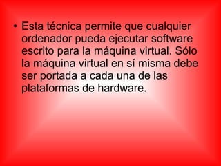 • Esta técnica permite que cualquier
ordenador pueda ejecutar software
escrito para la máquina virtual. Sólo
la máquina virtual en sí misma debe
ser portada a cada una de las
plataformas de hardware.
 