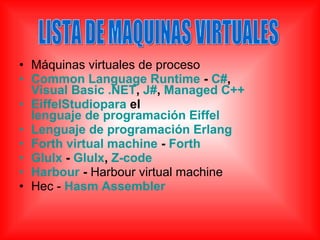 • Máquinas virtuales de proceso
• Common Language Runtime - C#,
Visual Basic .NET, J#, Managed C++
• EiffelStudiopara el
lenguaje de programación Eiffel
• Lenguaje de programación Erlang
• Forth virtual machine - Forth
• Glulx - Glulx, Z-code
• Harbour - Harbour virtual machine
• Hec - Hasm Assembler
 