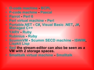 • O-code machine - BCPL
• P-code machine - Pascal
• Parrot - Perl 6
• Perl virtual machine - Perl
• Portable.NET - C#, Visual Basic .NET, J#,
Managed C++
• YARV - Ruby
• Rubinius - Ruby
• ScummVM - Scumm SECD machine - ISWIM,
Lispkit Lisp
• Sed the stream-editor can also be seen as a
VM with 2 storage spaces.
• Smalltalk virtual machine - Smalltalk
 
