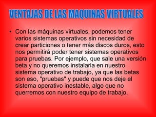 • Con las máquinas virtuales, podemos tener
varios sistemas operativos sin necesidad de
crear particiones o tener más discos duros, esto
nos permitirá poder tener sistemas operativos
para pruebas. Por ejemplo, que sale una versión
beta y no queremos instalarla en nuestro
sistema operativo de trabajo, ya que las betas
son eso, "pruebas" y puede que nos deje el
sistema operativo inestable, algo que no
querremos con nuestro equipo de trabajo.
 