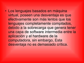 • Los lenguajes basados en máquina
virtual, poseen una desventaja es que
efectivamente son más lentos que los
lenguajes completamente compilados,
debido a la sobrecarga que genera tener
una capa de software intermedia entre la
aplicación y el hardware de la
computadora, sin embargo, Esta
desventaja no es demasiado crítica.
 