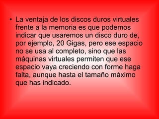 • La ventaja de los discos duros virtuales
frente a la memoria es que podemos
indicar que usaremos un disco duro de,
por ejemplo, 20 Gigas, pero ese espacio
no se usa al completo, sino que las
máquinas virtuales permiten que ese
espacio vaya creciendo con forme haga
falta, aunque hasta el tamaño máximo
que has indicado.
 