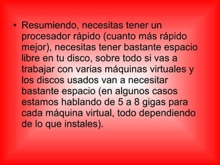 • Resumiendo, necesitas tener un
procesador rápido (cuanto más rápido
mejor), necesitas tener bastante espacio
libre en tu disco, sobre todo si vas a
trabajar con varias máquinas virtuales y
los discos usados van a necesitar
bastante espacio (en algunos casos
estamos hablando de 5 a 8 gigas para
cada máquina virtual, todo dependiendo
de lo que instales).
 