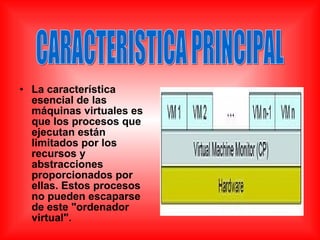 • La característica
esencial de las
máquinas virtuales es
que los procesos que
ejecutan están
limitados por los
recursos y
abstracciones
proporcionados por
ellas. Estos procesos
no pueden escaparse
de este "ordenador
virtual".
 