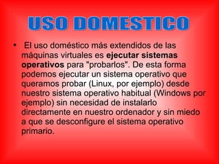 • El uso doméstico más extendidos de las
máquinas virtuales es ejecutar sistemas
operativos para "probarlos". De esta forma
podemos ejecutar un sistema operativo que
queramos probar (Linux, por ejemplo) desde
nuestro sistema operativo habitual (Windows por
ejemplo) sin necesidad de instalarlo
directamente en nuestro ordenador y sin miedo
a que se desconfigure el sistema operativo
primario.
 
