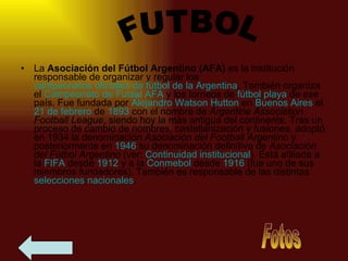 La  Asociación del Fútbol Argentino (AFA)  es la institución responsable de organizar y regular los  campeonatos oficiales de fútbol de la Argentina . También organiza el  Campeonato de  Futsal  AFA  y los torneos de  fútbol playa  de ese país. Fue fundada por  Alejandro  Watson   Hutton  en  Buenos Aires  el  21 de febrero  de  1893  con el nombre de  Argentine Association Football League , siendo hoy la más antigua del continente. Tras un proceso de cambio de nombres, castellanización y fusiones, adoptó en 1934 la denominación  Asociación del Football Argentino  y posteriormente en  1946  su denominación definitiva de  Asociación del Fútbol Argentino  (ver:  Continuidad institucional ). Está afiliada a la  FIFA  desde  1912  y a la  Conmebol  desde  1916  (fue uno de sus miembros fundadores). También es responsable de las distintas  selecciones nacionales .  FUTBOL Fotos 