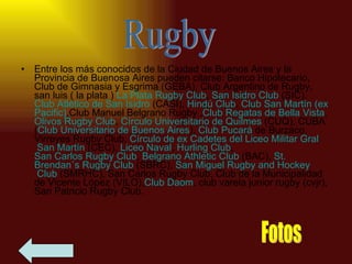 Entre los más conocidos de la Ciudad de Buenos Aires y la Provincia de Buenosa Aires pueden citarse: Banco Hipotecario, Club de Gimnasia y Esgrima (GEBA), Club Argentino de Rugby, san luis ( la plata )  La Plata Rugby Club ,  San Isidro Club  (SIC),  Club Atlético de San Isidro  (CASI),  Hindú Club ,  Club  San Martín (ex  Pacific ) ,Club Manuel Belgrano Rugby , Club Regatas de Bella Vista ,  Olivos Rugby Club ,  Círculo Universitario de  Quilmes  (CUQ), CUBA ( Club Universitario de Buenos Aires ),  Club Pucará  de Burzaco, Virreyes Rugby Club,  Círculo de ex Cadetes del Liceo Militar  Gral  San Martín  (CEC),  Liceo Naval ,  Hurling  Club ,  San Carlos Rugby Club ,  Belgrano  Athletic  Club  (BAC),  St .  Brendan´s  Rugby Club  (SBRC),  San Miguel Rugby  and   Hockey  Club  (SMRHC), San Carlos Rugby Club, Club de la Municipalidad de Vicente López (VILO), Club  Daom , club varela junior rugby (cvjr), San Patricio Rugby Club.  Rugby Fotos 