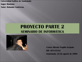 Universidad Galileo de Guatemala Suger Montano Tutor: Rolando Contreras Carlos Alfredo Trujillo Grajeda IDE- 05143142 Guatemala, 22 de agosto de 2009 PROYECTO PARTE 2 SEMINARIO DE INFORMÁTICA 