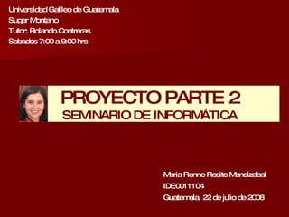 Universidad Galileo de Guatemala Suger Montano Tutor: Rolando Contreras Sabados 7:00 a 9:00 hrs Maria Renne Rosito Mendizabal IDE0011104 Guatemala, 22 de julio de 2008 PROYECTO PARTE 2 SEMINARIO DE INFORMÁTICA 