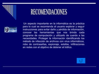 Un aspecto importante en la informática es la práctica para lo cual se recomienda al usuario explorar y seguir instrucciones para evitar daño y pérdida de información, conocer las herramientas que nos brinda cada programa de computación y utilizarlo de cuerdo a las necesidades. Proteger la información identificando los método de infección de archivos con virus informáticos, robo de contraseñas, espionaje, estafas, infiltraciones en redes con el objetivo de detener el tráfico. RECOMENDACIONES 