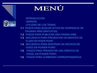 INTRODUCCIÓN VERSION UTILIDAD DE LOS TEMAS 1.1  PASOS PARA BUSCAR SITIOS DE HOSPEDAJE DE           PAGINAS WEB GRATUITOS . 1.2  PASOS PARA PUBLICAR UNA PAGINA WEB 1.3  SECUENCIA PARA PRESENTAR UN ARCHIVO DE            FLASH EN POER POINT. 1.4  SECUENCIA PARA MOSTRAR UN ARCHIVO DE            VIDEO EN POWER POINT. 1.5  PASOS PARA PRESENTAR UNA GRAFICA DE           EXCEL EN POWER POINT. 1.6  PASOS PARA COMBINAR CORRESPONDENCIA MENÚ 