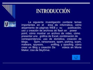 La siguiente investigación contiene temas importantes en el  área de informática, cómo alojamiento de páginas WEB y  su  publicación, uso y creación de archivos de flash en  power  point, cómo mostrar un archivo de video, cómo  presentar una  gráfica de Excel, combinación de  correspondencia, uso de domótica, creación de blogs,  Spim, ransonware, spam, pishing, scam, malware, spyware,  sniffing, y spoofing, cómo crear un Blog y creación De  videos en Movie Maker, Uso de SkyDrive.  INTRODUCCIÓN 