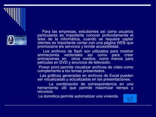 Para las empresas, estudiantes así como usuarios particulares es importante conocer profundamente el área de la informática, cuando se requiere captar clientes es importante contar con una página WEB que promocione los servicios y brinde accesibilidad. Los archivos de flash son utilizados para mostrar animaciones vectoriales así como para crear animaciones en  otros medios, como menús para películas en DVD y anuncios de televisión. Power point permite visualizar archivos de video como complemento a los temas presentados. Las gráficas generadas en archivos de Excel pueden ser visualizadas y actualizadas en las presentaciones. La combinación de correspondencia en una herramienta útil que permite maximizar tiempo y recursos. La domótica permite automatizar una vivienda. 