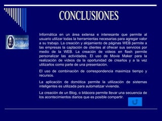 CONCLUSIONES Informática en un área extensa e interesante que permite al usuario utilizar todas la herramientas necesarias para agregar valor a su trabajo. La creación y alojamiento de páginas WEB permite a las empresas la captación de clientes al ofrecer sus servicios por medio de la WEB. La creación de videos en flash permite personalizar las actividades. El uso de Movie Maker para la realización de videos da la oportunidad de crearlos y a la vez utilizarlos como parte de una presentación. El uso de combinación de correspondencia maximiza tiempo y recursos.  La aplicación de domótica permite la utilización de sistemas inteligentes es utilizada para automatizar vivienda.  La creación de un Blog, o bitácora permite llevar una secuencia de los acontecimientos diarios que es posible compartir. 