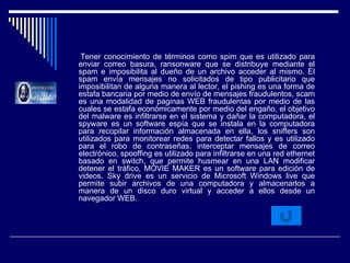 Tener conocimiento de términos como spim que es utilizado para enviar correo basura, ransonware que se distribuye mediante el spam e imposibilita al dueño de un archivo acceder al mismo. El spam envía mensajes no solicitados de tipo publicitario que imposibilitan de alguna manera al lector, el pishing es una forma de estafa bancaria por medio de envío de mensajes fraudulentos, scam es una modalidad de paginas WEB fraudulentas por medio de las cuales se estafa económicamente por medio del engaño, el objetivo del malware es infiltrarse en el sistema y dañar la computadora, el spyware es un software espía que se instala en la computadora para recopilar información almacenada en ella, los sniffers son utilizados para monitorear redes para detectar fallos y es utilizado para el robo de contraseñas, interceptar mensajes de correo electrónico, spooffing es utilizado para infiltrarse en una red ethernet basado en switch, que permite husmear en una LAN modificar detener el tráfico, MOVIE MAKER es un software para edición de videos. Sky drive es un servicio de Microsoft Windows live que permite subir archivos de una computadora y almacenarlos a manera de un disco duro virtual y acceder a ellos desde un navegador WEB. 