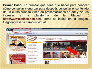 Primer Paso:  Lo primero que tiene que hacer para conocer cómo consultar y guardar para después consultar el contenido de un curso cuando viene en presentaciones en pdf y zip, es ingresar a la plataforma de la Uladech ( http://www.uladech.edu.pe/ ), como se indica en la imagen, luego ingresar a campus virtual. 