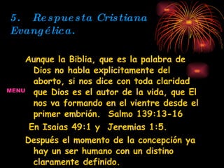 5. Respuesta Cristiana Evangélica. Aunque la Biblia, que es la palabra de Dios no habla explicitamente del aborto, si nos dice con toda claridad que Dios es el autor de la vida, que El nos va formando en el vientre desde el primer embrión.  Salmo 139:13-16 En Isaias 49:1 y  Jeremias 1:5.  Después el momento de la concepción ya hay un ser humano con un distino claramente definido. Por lo tanto la iglesia Cristiana Evangélica Condena toda toda clase de aborto provocado por el hombre. MENU 