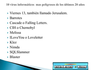    Viernes 13, también llamado Jerusalem.
   Barrotes
   Cascade o Falling Letters.
   CIH o Chernobyl
   Melissa
   ILoveYou o Loveletter
   Klez
   Nimda
   SQLSlammer
   Blaster

                                             Menú
 