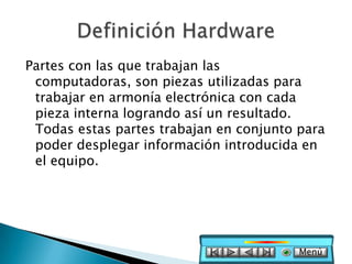Partes con las que trabajan las
 computadoras, son piezas utilizadas para
 trabajar en armonía electrónica con cada
 pieza interna logrando así un resultado.
 Todas estas partes trabajan en conjunto para
 poder desplegar información introducida en
 el equipo.




                                         Menú
 