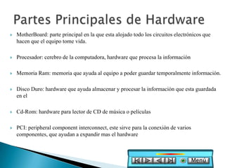    MotherBoard: parte principal en la que esta alojado todo los circuitos electrónicos que
    hacen que el equipo tome vida.

   Procesador: cerebro de la computadora, hardware que procesa la información

   Memoria Ram: memoria que ayuda al equipo a poder guardar temporalmente información.

   Disco Duro: hardware que ayuda almacenar y procesar la información que esta guardada
    en el

   Cd-Rom: hardware para lector de CD de música o películas

   PCI: peripheral component interconnect, este sirve para la conexión de varios
    componentes, que ayudan a expandir mas el hardware



                                                                                    Menú
 