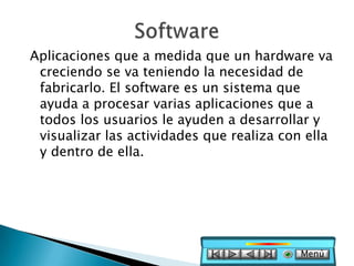 Aplicaciones que a medida que un hardware va
 creciendo se va teniendo la necesidad de
 fabricarlo. El software es un sistema que
 ayuda a procesar varias aplicaciones que a
 todos los usuarios le ayuden a desarrollar y
 visualizar las actividades que realiza con ella
 y dentro de ella.




                                          Menú
 