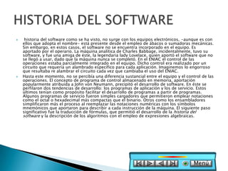     historia del software como se ha visto, no surge con los equipos electrónicos, -aunque es con
    ellos que adopta el nombre- está presente desde el empleo de ábacos o sumadoras mecánicas.
    Sin embargo, en estos casos, el software no se encuentra incorporado en el equipo. Es
    aportado por el operario. La máquina analítica de Charles Babbage, incidentalmente, tuvo su
    software, y fue una amiga de éste, la legendaria lady Lovelace, quien aportó el software que no
    se llegó a usar, dado que la máquina nunca se completó. En el ENIAC el control de las
    operaciones estaba parcialmente integrado en el equipo. Dicho control era realizado por un
    circuito que requería un alambrado específico para cada aplicación. Imaginemos lo engorroso
    que resultaba re alambrar el circuito cada vez que cambiaba el uso del ENIAC.
   Hasta este momento, no se percibía una diferencia sustancial entre el equipo y el control de las
    operaciones. El concepto de programa de control almacenado en memoria, aportación
    popularmente atribuida a John von Neumann, precipitó el desarrollo de software. En éste se
    perfilaron dos tendencias de desarrollo: los programas de aplicación y los de servicio. Estos
    últimos tenían como propósito facilitar el desarrollo de programas a partir de programas.
    Algunos programas de servicio fueron simples cargadores que permitieron emplear notaciones
    como el octal o hexadecimal más compactas que el binario. Otros como los ensambladores
    simplificaron más el proceso al reemplazar las notaciones numéricas con los símbolos
    mnemónicos que aportaron para describir a cada instrucción de la máquina. El siguiente paso
    significativo fue la traducción de fórmulas, que permitió el desarrollo de la historia del
    software y la descripción de los algoritmos con el empleo de expresiones algebraicas.




                                                                                         Menú
 
