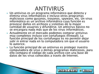    Un antivirus es un programa informático que detecta y
    elimina virus informáticos e incluso otros programas
    maliciosos como gusanos, troyanos, spyware, etc. Un virus
    informático es un archivo informático cuya función es
    provocar daños en archivos y sistemas de la mayor
    cantidad de usuarios y difundirse. Un antivirus básico no
    se encargara nada más que de los virus informáticos.
   Actualmente en el mercado podemos comprar antivirus
    muy completos incluso con cortafuegos (firewall). La
    función principal de los cortafuegos es no permitir dejar
    salir ni entrar nada en la computadora sin que el usuario
    lo autorice.
   La función principal de un antivirus es proteger nuestra
    computadora de virus y demás programas maliciosos, para
    ello compara el código de cada archivo con una base de
    datos de los virus conocidos a través de Internet.




                                                       Menú
 