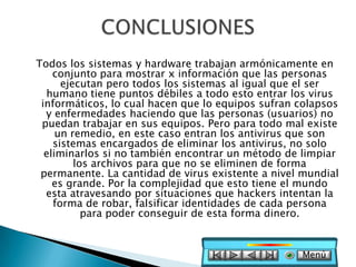 Todos los sistemas y hardware trabajan armónicamente en
    conjunto para mostrar x información que las personas
      ejecutan pero todos los sistemas al igual que el ser
  humano tiene puntos débiles a todo esto entrar los virus
 informáticos, lo cual hacen que lo equipos sufran colapsos
  y enfermedades haciendo que las personas (usuarios) no
 puedan trabajar en sus equipos. Pero para todo mal existe
     un remedio, en este caso entran los antivirus que son
    sistemas encargados de eliminar los antivirus, no solo
  eliminarlos si no también encontrar un método de limpiar
         los archivos para que no se eliminen de forma
 permanente. La cantidad de virus existente a nivel mundial
    es grande. Por la complejidad que esto tiene el mundo
  esta atravesando por situaciones que hackers intentan la
    forma de robar, falsificar identidades de cada persona
           para poder conseguir de esta forma dinero.


                                                   Menú
 