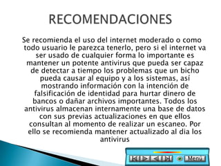 Se recomienda el uso del internet moderado o como
todo usuario le parezca tenerlo, pero si el internet va
     ser usado de cualquier forma lo importante es
  mantener un potente antivirus que pueda ser capaz
   de detectar a tiempo los problemas que un bicho
      pueda causar al equipo y a los sistemas, así
      mostrando información con la intención de
    falsificación de identidad para hurtar dinero de
   bancos o dañar archivos importantes. Todos los
 antivirus almacenan internamente una base de datos
      con sus previas actualizaciones en que ellos
  consultan al momento de realizar un escaneo. Por
  ello se recomienda mantener actualizado al dia los
                        antivirus

                                                 Menú
 