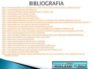 http://www.noticiasdot.com/publicaciones/2005/0905/2909/noticias/noticias_290905-05.htm
http://es.wikipedia.org/wiki/Unix#Historia
http://images.quebarato.com.br/photos/big/B/5/330B5_1.jpg
http://www.alegsa.com.ar/Notas/79.php
http://es.wikipedia.org/wiki/Unix#Historia
http://www.seguridadpc.net/introd_antiv.htm
http://www.maestrosdelweb.com/editorial/historia-y-evolucion-del-sistema-operativo-mac-os/
http://www.wikilearning.com/tutorial/caracteristicas_principales_de_linux-caracteristicas_de_linux/20536-2
http://www.apple.com/mx/macpro/features/leopard.html
http://www.duiops.net/windows/winxp/caracteristicas_xp.htm
http://punchador.com/index.php?option=com_content&view=article&id=51&Itemid=68
http://dcb.fic.unam.mx/users/miguelegc/tutoriales/tutorialcd/concepto_de_computadora_uni1.htm
http://www.mastermagazine.info/termino/4046.php
http://exa.unne.edu.ar/depar/areas/informatica/SistemasOperativos/MonogSO/COMUNUNIX99.htm
http://www.monografias.com/trabajos6/sisop/sisop.shtml
http://www.linux-es.org/distribuciones
http://www.mastermagazine.info/termino/7238.php
http://www.mastermagazine.info/termino/5644.php
http://office.microsoft.com/es-es/suites/HA101655103082.aspx
http://office.microsoft.com/es-es/help/ha101668653082.aspx
http://www.gcfaprendagratis.org/computer/article.aspx?tid=93&aid=198
http://es.wikipedia.org/wiki/Microsoft_Office
http://www.2mdc.com/blogs/nuevas_tecnologias/los-10-virus-informaticos-mas-peligrosos-de-los-
   ultimos-20-anos




                                                                                           Menú
 