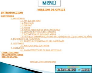 VERSION DE OFFICE
INTRODUCCION
CONTENIDO
       1. Definiciones
                  1.1 Por que del Tema
                  1.2 Macintosh
                  1.3 SO MAC
                  1.4 LINUX
                  1.5 VIRUS PELIGROSOS EN LA HISTORIA
                  1.6 LISTADO DE VIRUS PELIGROSOS
                  1.7 DEFINICION DE ALGUNOS VIRUS
                  1.8 10 VIRUS INFORMATICOS MAS PELIGROSOS DE LOS UTIMOS 20 AÑOS
       2. DEFINICION DE HARDWARE
                  2.1 PARTES DE PRINCIPALES DEL HARDWARE
       3. SOFTWARE
                  3.1 HISTORIA DEL SOFTWARE
       4. ANTIVIRUS
                  4.1 CARACTERISTICAS DE LOS ANTIVIRUS
CONCLUSIONES
RECOMENDACIONES
BIBLIOGRAFIA

                         Verificar Tareas entregadas



                                                                       Menú
 