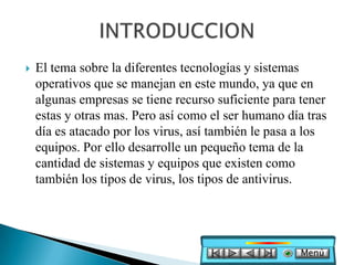    El tema sobre la diferentes tecnologías y sistemas
    operativos que se manejan en este mundo, ya que en
    algunas empresas se tiene recurso suficiente para tener
    estas y otras mas. Pero así como el ser humano día tras
    día es atacado por los virus, así también le pasa a los
    equipos. Por ello desarrolle un pequeño tema de la
    cantidad de sistemas y equipos que existen como
    también los tipos de virus, los tipos de antivirus.




                                                      Menú
 