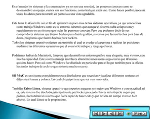 En el mundo los sistemas y la computación ya no son una novedad, las personas conocen como se
   desenvuelve un equipo, cuales son sus funciones, como trabajan cada uno. Como hacen posible procesar
   todos los datos para mostrarlo en pantalla a una vista agradable.

Este tema lo desarrolle con el fin de aprender un poco mas de los sistemas operativos, ya que conocemos
   como trabaja Windows como es su entorno, sabemos que aunque el sistema sufra colapsos muy
   seguidamente es un sistema que todas las personas conocen. Pero que podemos decir de sus
   competidores sistemas que fueron hechos para diseño grafico, sistemas que fueron hechos para base de
   datos, programas que fueron hechos para hackers.
Todos los sistemas operativos tienen un propósito el cual es ayudar a la persona a realizar las peticiones
   mediante las diferentes secuencias que el usuario le indique y tenga que hacer.

Podríamos hablar de Macintosh, Empresa que desarrollo un entorno grafico muy elegante, muy vistoso, con
   mucha capacidad. Este sistema maneja interfaces altamente innovadoras algo con lo que Windows
   quisiera hacer. Pero así como Windows fue diseñado en particular para el hogar también para la oficina
   haciendo trabajos de archivo que no toma mucho recurso.

SO MAC es un sistema especialmente para diseñadores que necesitan visualizar diferentes ventanas en
  diferentes formas y colores. Lo cual el equipo tiene que ser mas innovador.

También Existe Linux, sistema operativo que expertos aseguran ser mejor que Windows y con exactitud así
   es, este sistema fue diseñado principalmente por hacker para poder hacer su trabajo lo mejor que
   podían, necesitaban un sistema que fuera capaz de hacer esto y que tuviera un campo extenso bien
   abierto. Lo cual Linux se le proporciono.



                                                                                                  Menú
 